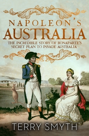 Napoleon's Australia: The Incredible Story of Bonaparte's Secret Plan to Invade Australia by Terry Smyth