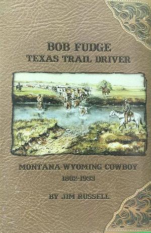 Bob Fudge: Texas Trail Driver, Montana - Wyoming Cowboy 1862 - 1933 by Jim Russell