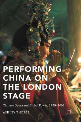 Performing China on the London Stage: Chinese Opera and Global Power, 1759-2008 by Ashley Thorpe