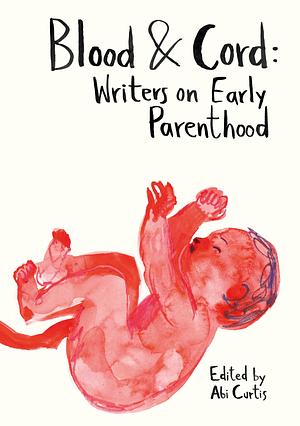 Blood & Cord: Writers on Early Parenthood by Abi Curtis