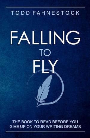 Falling to Fly: The Book to Read Before You Give up on Your Writing Dreams by Todd Fahnestock