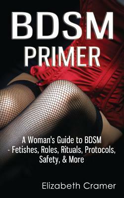 BDSM Primer - A Woman's Guide to BDSM - Fetishes, Roles, Rituals, Protocols, Safety, & More by Elizabeth Cramer