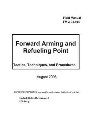 Field Manual FM 3-04.104 Foward Arming and Refueling Point - Tactics, Techniques, and Procedures August 2006 by United States Government Us Army