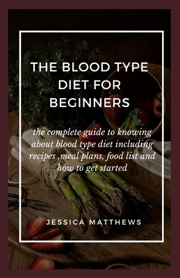 The Blood Type Diet For Beginners: The Complete Guide To Knowing About Blood Type Diet Including Recipes, Meal Plans, Food List And How To Get Started by Jessica Matthews