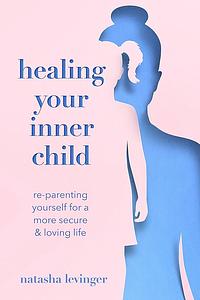 Healing Your Inner Child: Re-Parenting Yourself for a More Secure and Loving Life by Natasha Levinger