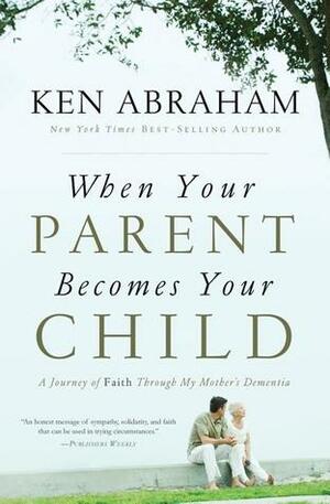 When Your Parent Becomes Your Child: A Journey of Faith Through My Mother's Dementia by Ken Abraham