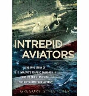 Intrepid Aviators: The True Story of U.S.S. Intrepid's Torpedo Squadron 18 and Its Epic Clash With the Superbattleship Musashi by Gregory G. Fletcher