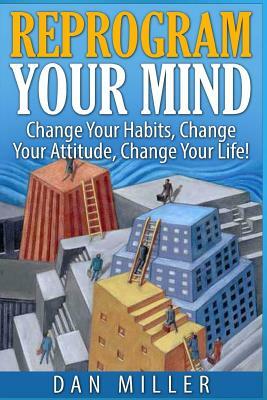 Reprogram Your Mind: Change Your Habits, Change Your Attitude, Change Your Life! by Dan Miller