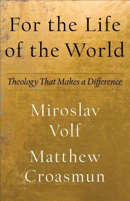 For the Life of the World: Theology That Makes a Difference by Miroslav Volf, Matthew Croasmun