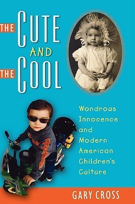 The Cute and the Cool: Wondrous Innocence and Modern American Children's Culture by Gary S. Cross