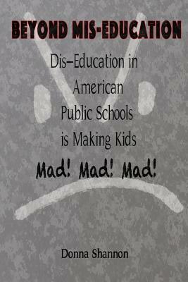 BEYOND MIS-EDUCATION Dis-Education in American Public Schools is Making Kids Mad! Mad! Mad! by Donna Shannon