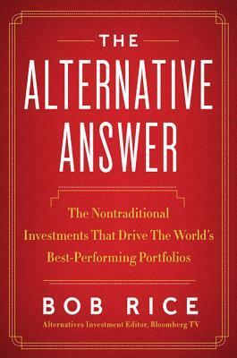The Alternative Answer: The Nontraditional Investments That Drive the World's Best-Performing Portfolios by Bob Rice