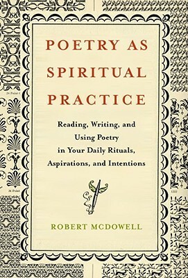 Poetry as Spiritual Practice: Reading, Writing, and Using Poetry in Your Daily Rituals, Aspirations, and Intentions by Robert McDowell