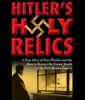 Hitler's Holy Relics: A True Story of Nazi Plunder and the Race to Recover the Crown Jewels of the Holy Roman Empire by Sidney Kirkpatrick