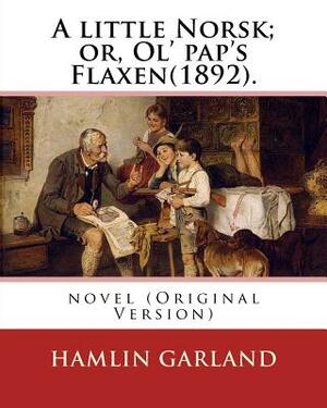 A little Norsk; or, Ol' pap's Flaxen(1892). By: Hamlin Garland: novel (Original Version) by Hamlin Garland