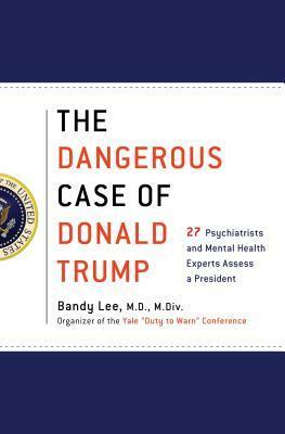 The Dangerous Case of Donald Trump: 27 Psychiatrists and Mental Health Experts Assess a President by Bandy X. Lee