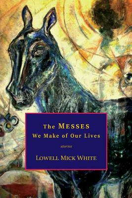 The Messes We Make of Our Lives: Stories by Lowell Mick White