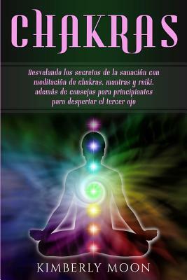 Chakras: Desvelando los secretos de la sanación con meditación de chakras, mantras y reiki, además de consejos para principiant by Kimberly Moon