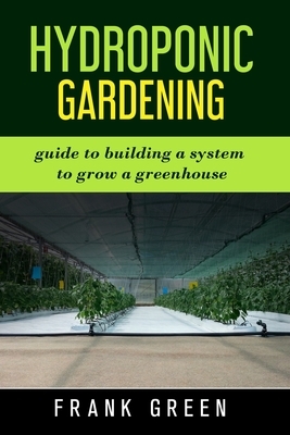 Hydroponic Gardening: the ultimate guide to building a hydroponic system for growing plants by Frank Green