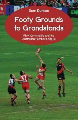 Footy Grounds to Grandstands: Play, Community and the Australian Football League by Sam Duncan