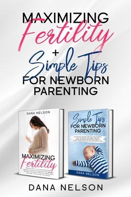 Maximizing Fertility + Simple Tips For Newborn Parenting: A Proven Guide to a Successful Pregnancy And An Effective Parenting Guide For Your Newborns by Dana Nelson