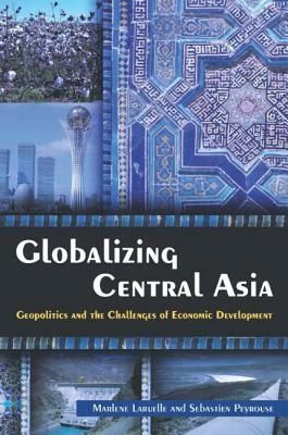 Globalizing Central Asia: Geopolitics and the Challenges of Economic Development by Marlene Laruelle, Sebastien Peyrouse