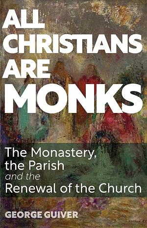 All Christians are Monks. The Monastery, the Parish and the Renewal of the Church by George Guiver