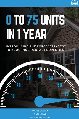 0 To 75 Units In Just 1 Year: Introducing the FORCE Strategy to Acquiring Rental Properties by Daniel Kwak, Sam Kwak, Levi McPherson