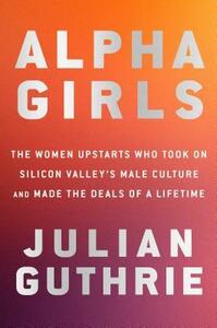 Alpha Girls: The Women Upstarts Who Took on Silicon Valley's Male Culture and Made the Deals of a Lifetime by Julian Guthrie