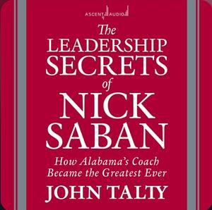 The Leadership Secrets of Nick Saban: How Alabama's Coach Became the Greatest Ever by John Talty