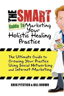 The Smart Guide To Marketing Your Holistic Healing Practice: The ultimate guide to growing your practice using social networking and internet marketin by Greg Pitstick, Bill Brown