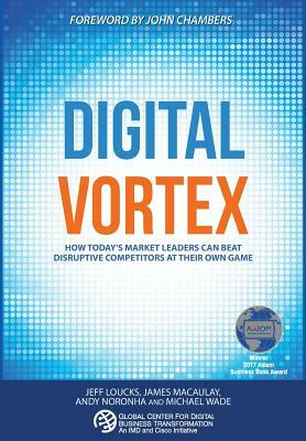 Digital Vortex: How Today's Market Leaders Can Beat Disruptive Competitors at Their Own Game by Jeff Loucks, Michael Wade, James Macaulay