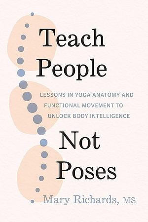 Teach People, Not Poses: Lessons in Yoga Anatomy and Functional Movement to Unlock Body Intelligence by Mary Richards