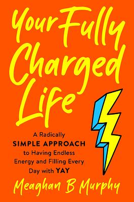 Your Fully Charged Life: A Radically Simple Approach to Having Endless Energy and Filling Every Day with Yay by Meaghan B. Murphy