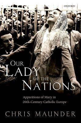Our Lady of the Nations: Apparitions of Mary in 20th-Century Catholic Europe by Chris Maunder