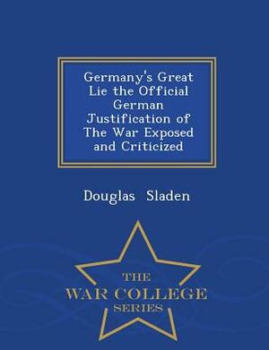 Germany's Great Lie the Official German Justification of the War Exposed and Criticized - War College Series by Douglas Sladen