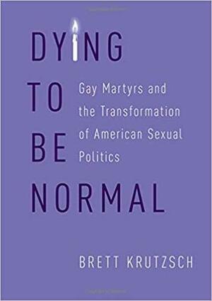 Dying to Be Normal: Gay Martyrs and the Transformation of American Sexual Politics by Brett Krutzsch