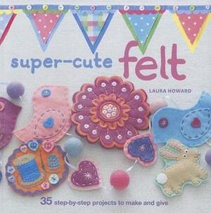Super-Cute Felt: 35 step-by-step projects to make and give by Laura Howard