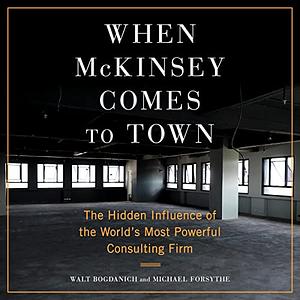 When McKinsey Comes to Town: The Hidden Influence of the World's Most Powerful Consulting Firm by Walt Bogdanich, Michael Forsythe