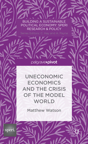 Uneconomic Economics and the Crisis of the Model World by Matthew Watson