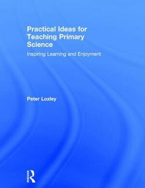 Practical Ideas for Teaching Primary Science: Inspiring Learning and Enjoyment by Peter Loxley