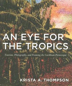 An Eye for the Tropics: Tourism, Photography, and Framing the Caribbean Picturesque by Krista A. Thompson