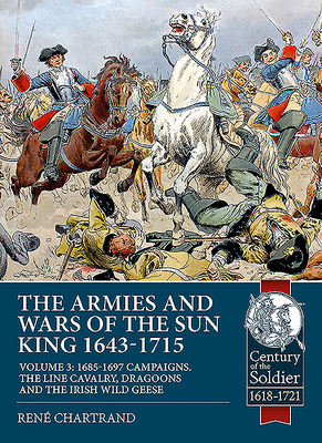 The Armies and Wars of the Sun King 1643-1715. Volume 3: 1685-1697 Campaigns, the Line Cavalry, Dragoons and the Irish Wild Geese by René Chartrand