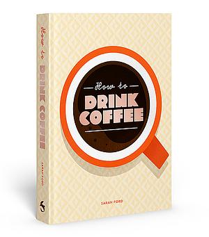 How to Drink Coffee: Recipes for Java Brews and Café Treats by Sarah Ford