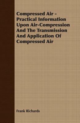 Compressed Air - Practical Information Upon Air-Compression and the Transmission and Application of Compressed Air by Frank Richards