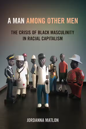 A Man Among Other Men: The Crisis of Black Masculinity in Racial Capitalism by Jordanna Matlon