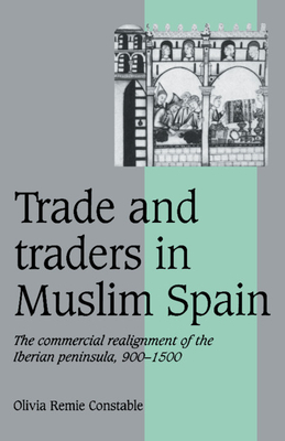 Trade and Traders in Muslim Spain: The Commercial Realignment of the Iberian Peninsula, 900-1500 by Olivia Remie Constable