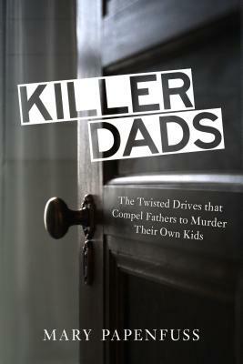 Killer Dads: The Twisted Drives That Compel Fathers to Murder Their Own Kids by Mary Papenfuss