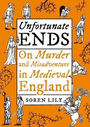 Unfortunate Ends: On Murder and Misadventure in Medieval England by Soren Lily