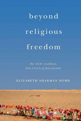 Beyond Religious Freedom: The New Global Politics of Religion by Elizabeth Shakman Hurd